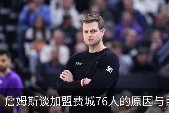 詹姆斯谈加盟费城76人的原因与目标